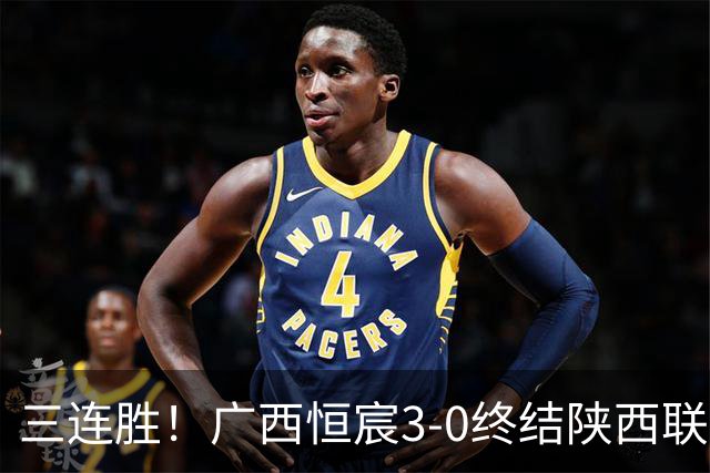 三连胜！广西恒宸3-0终结陕西联合两连胜 拉普辛传射+一条龙破门