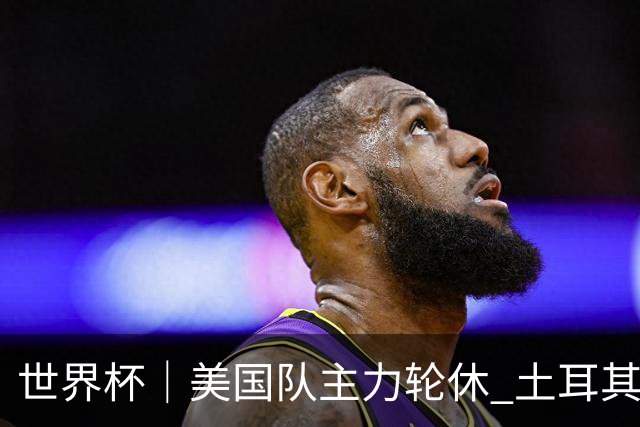 世界杯｜美国队主力轮休 土耳其誓为荣誉而战