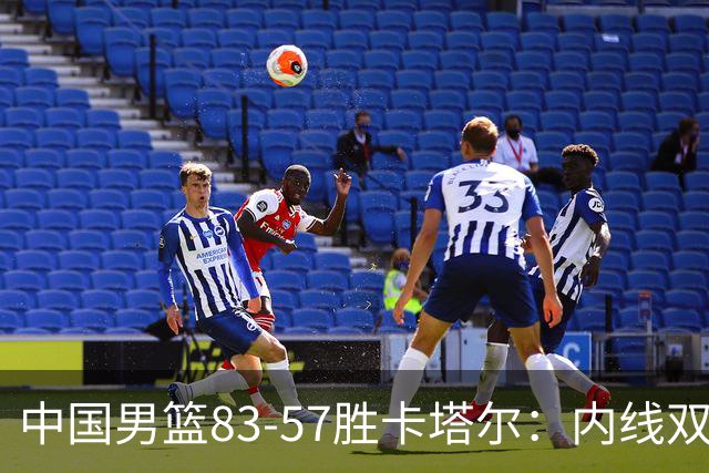 中国男篮83-57胜卡塔尔：内线双塔称霸，王俊杰表现令人失望