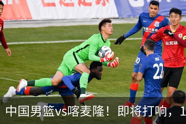 中国男篮vs喀麦隆！即将打响，12人名单基本定型，郭士强调整轮换