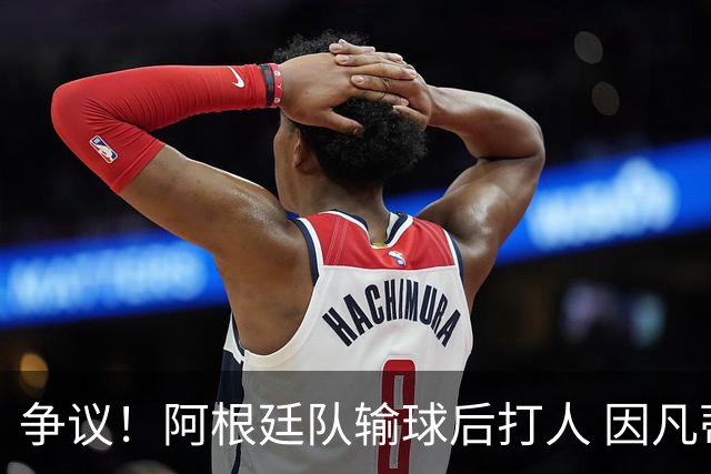 争议！阿根廷队输球后打人 因凡蒂诺致信阿足协赞其职业素养