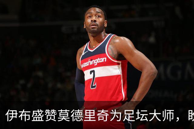 伊布盛赞莫德里奇为足坛大师，盼其继续征战