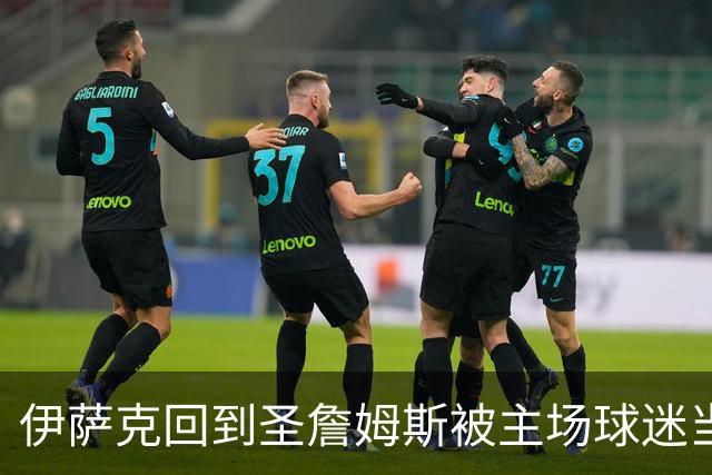 伊萨克回到圣詹姆斯被主场球迷当面嘲讽