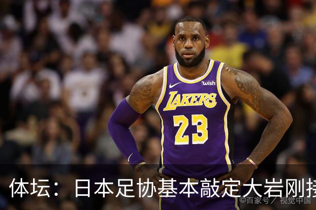 体坛：日本足协基本敲定大岩刚接替森保一 明年三月上任