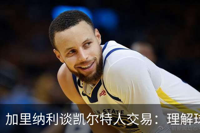 加里纳利谈凯尔特人交易：理解球队的选择