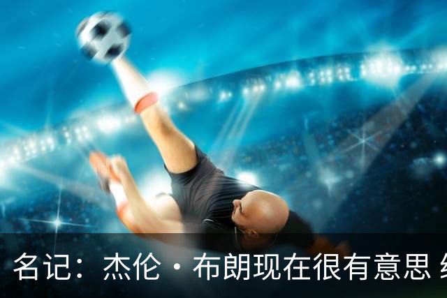 名记：杰伦·布朗现在很有意思 绿军和詹姆斯对他的评价完全不同