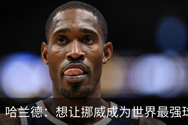 哈兰德：想让挪威成为世界最强球队之一 我们已让世界看到挪威