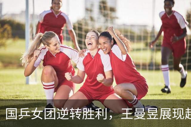 国乒女团逆转胜利，王曼昱展现超强抗压能力