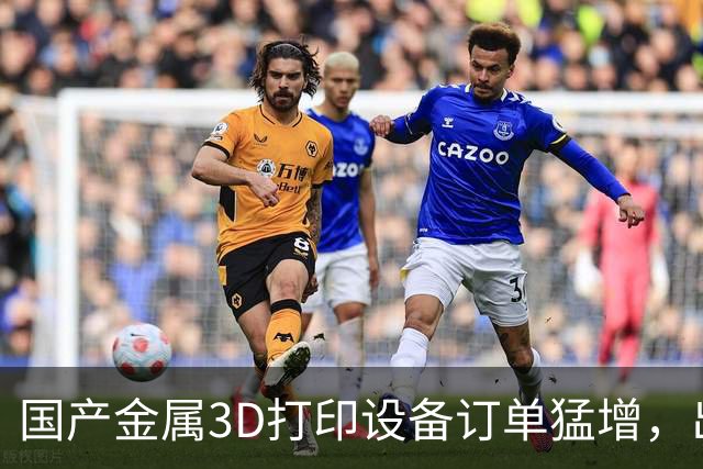 国产金属3D打印设备订单猛增，出口加速走向一体化出海