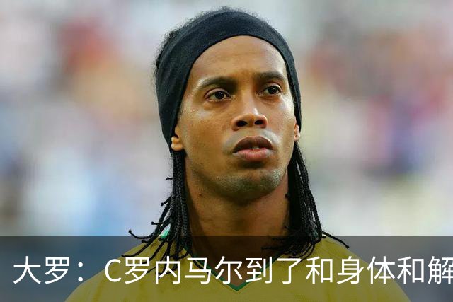 大罗：C罗内马尔到了和身体和解的阶段，身体最终会替你做出决定