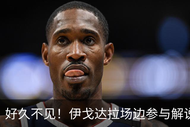 好久不见！伊戈达拉场边参与解说湖勇夏季联赛比赛