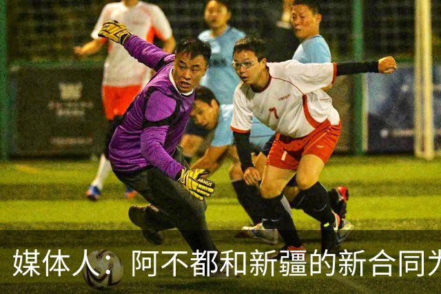 媒体人：阿不都和新疆的新合同为3年全额顶薪 还将兼任球队助教