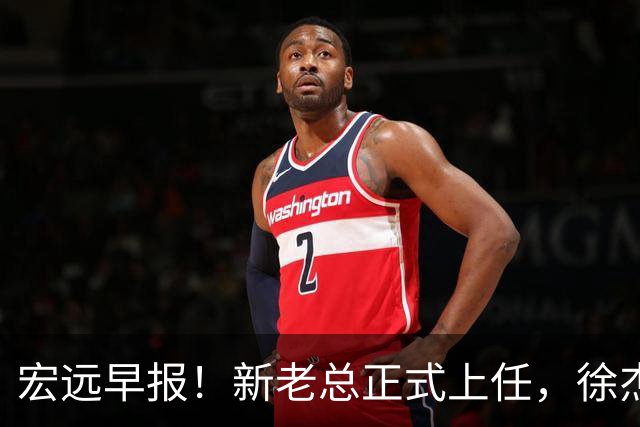 宏远早报！新老总正式上任，徐杰交易新消息，周鹏回归当助教