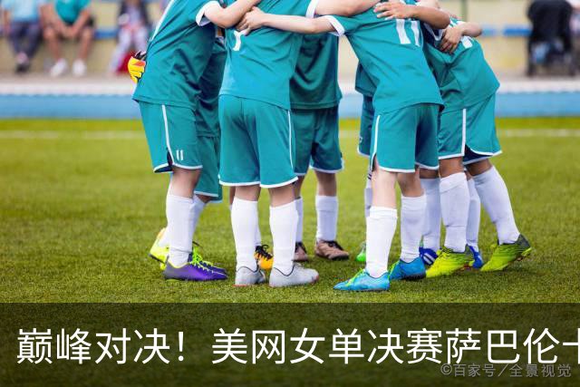 巅峰对决！美网女单决赛萨巴伦卡再战莱巴金娜