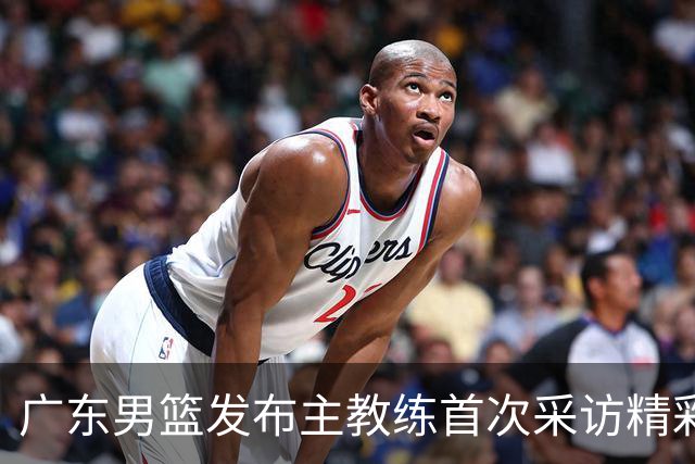 广东男篮发布主教练首次采访精彩片段