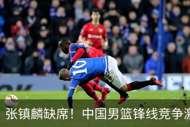 张镇麟缺席！中国男篮锋线竞争激烈 王俊杰异军突起引关注