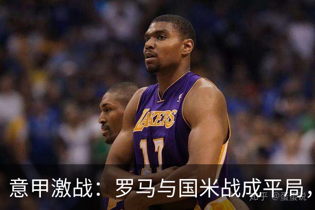 意甲激战：罗马与国米战成平局，双方不败纪录续写