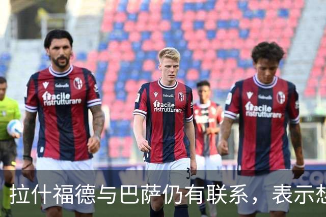 拉什福德与巴萨仍有联系，表示想专注踢球