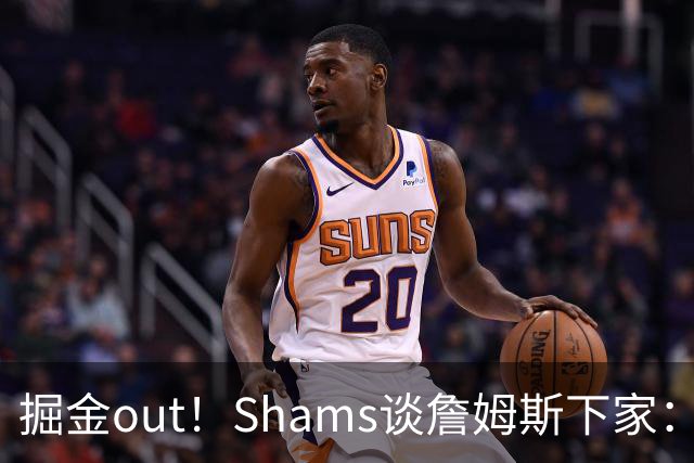 掘金out！Shams谈詹姆斯下家：勇狼等还在追 骑士热火76人领跑