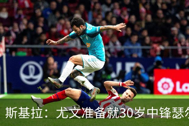 斯基拉：尤文准备就30岁中锋瑟尔洛特而再次向马竞送上报价