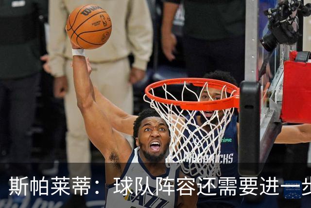 斯帕莱蒂：球队阵容还需要进一步磨合 目前还有几笔交易需要敲定