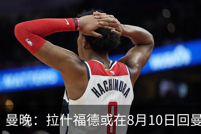 曼晚：拉什福德或在8月10日回曼联参加训练，球队也欢迎他回来
