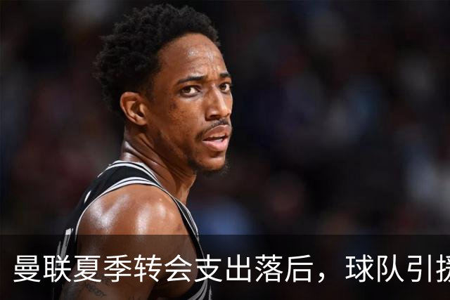 曼联夏季转会支出落后，球队引援战略遭质疑