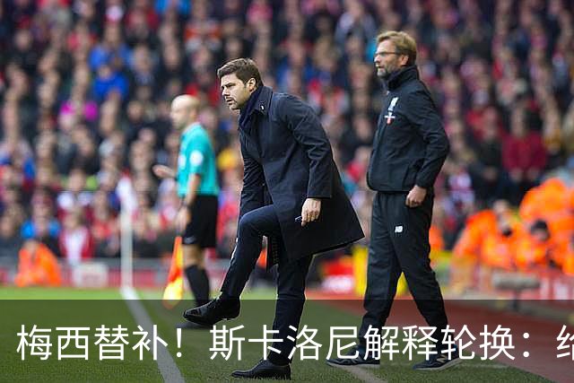 梅西替补！斯卡洛尼解释轮换：给大多数球员上场机会，他们配得上