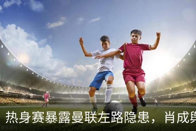 热身赛暴露曼联左路隐患，肖成舆论焦点