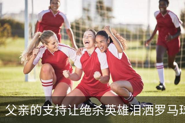 父亲的支持让绝杀英雄泪洒罗马球场