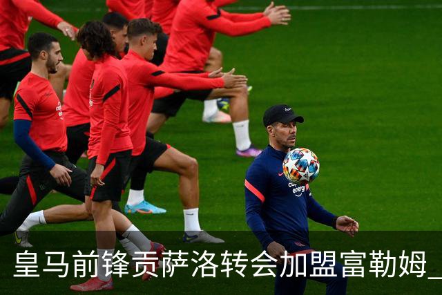 皇马前锋贡萨洛转会加盟富勒姆 双方签约至2031年