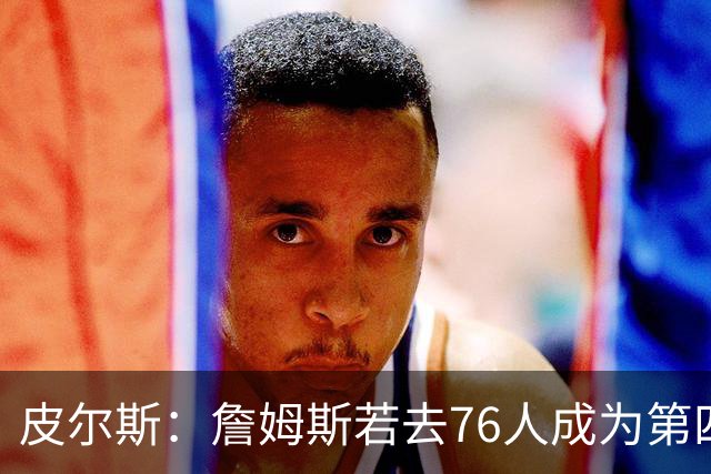 皮尔斯：詹姆斯若去76人成为第四选择 将彻底退出GOAT讨论