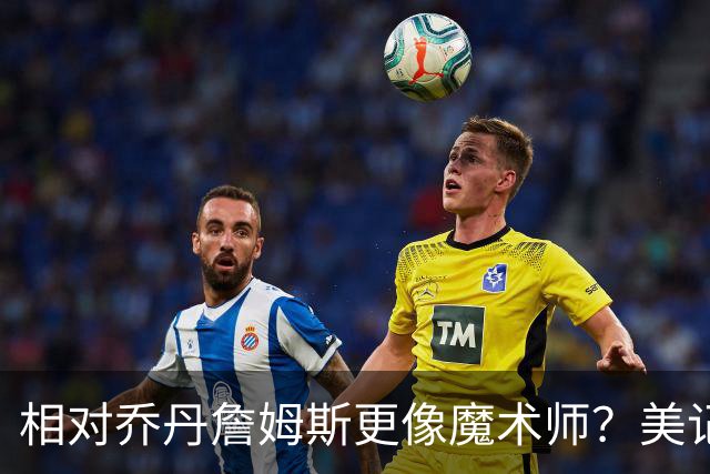相对乔丹詹姆斯更像魔术师？美记：他已是两者的结合体
