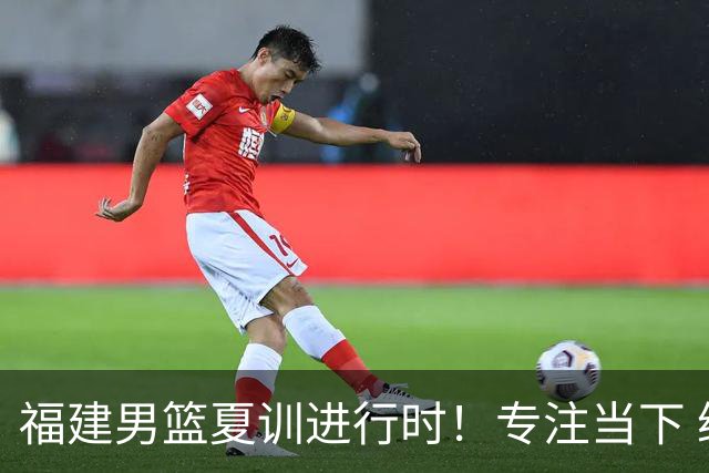福建男篮夏训进行时！专注当下 继续打磨！