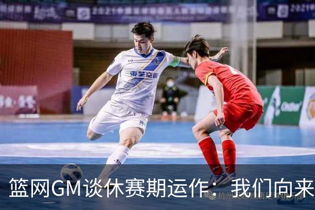 篮网GM谈休赛期运作：我们向来伺机而动 球队重点是培养新人