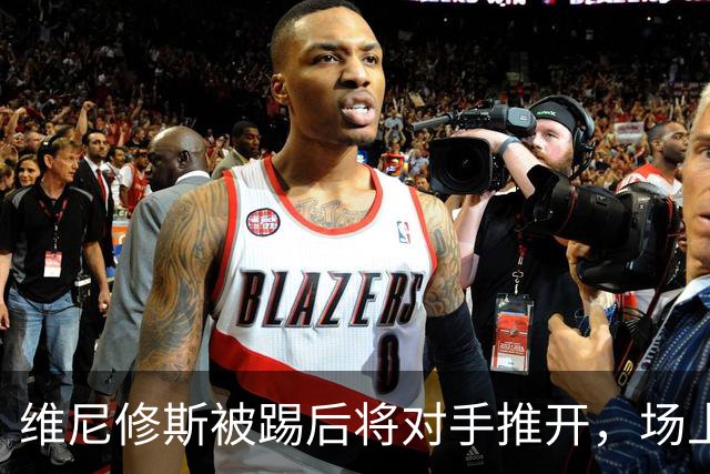 维尼修斯被踢后将对手推开，场上险起冲突