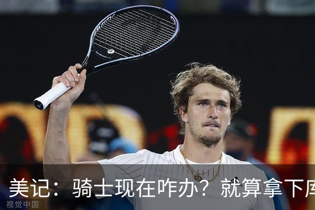 美记：骑士现在咋办？就算拿下库明加也打不过尼克斯和76人