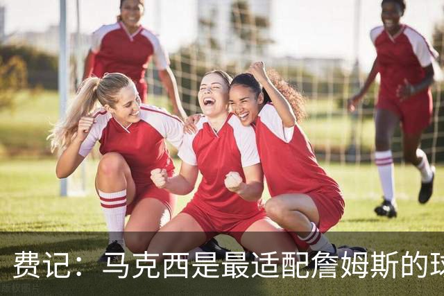 费记：马克西是最适配詹姆斯的球员 前者的出手环境将迎飞跃