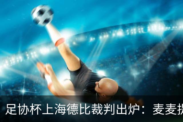 足协杯上海德比裁判出炉：麦麦提江主审 艾堃执VAR