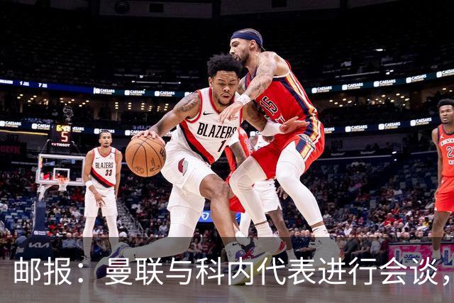 邮报：曼联与科内代表进行会谈，尚未与罗马达成任何协议