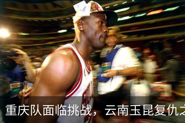 重庆队面临挑战，云南玉昆复仇之战难以对付