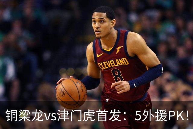 铜梁龙vs津门虎首发：5外援PK！向余望、迪马塔先发 萨尔瓦多出战
