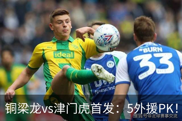 铜梁龙vs津门虎首发：5外援PK！向余望、迪马塔先发 萨尔瓦多出战