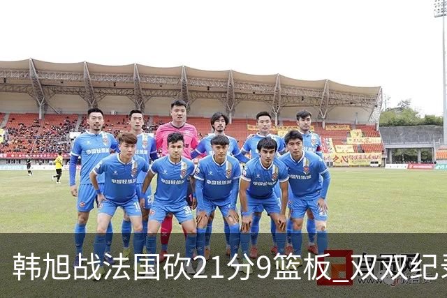 韩旭战法国砍21分9篮板 双双纪录宣告终止