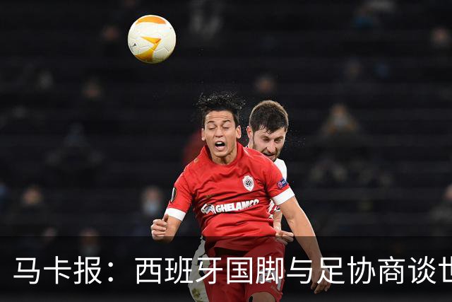 马卡报：西班牙国脚与足协商谈世界杯奖金，晋级8强才有奖金