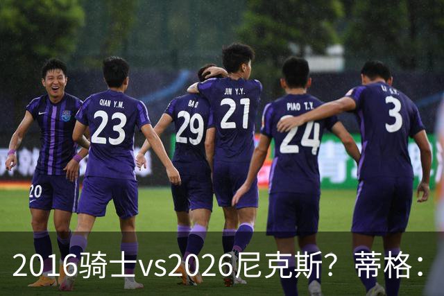 2016骑士vs2026尼克斯？蒂格：詹姆斯的骑士会横扫后者