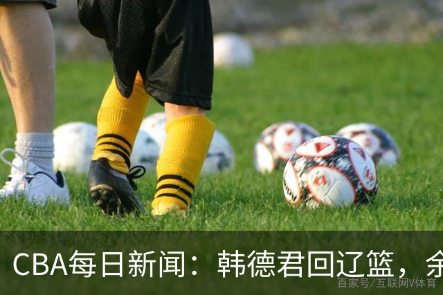 CBA每日新闻：韩德君回辽篮，余嘉豪结束留洋，张镇麟新合同曝光