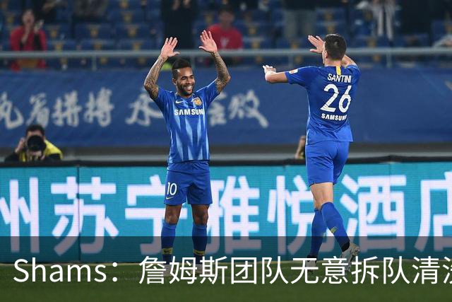 Shams：詹姆斯团队无意拆队清洗阵容 从未向追求者提出过加盟条件
